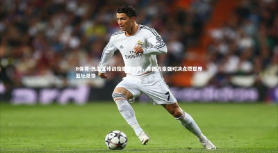 B体育-热血篮球战役席卷全球，东西方豪强对决点燃世界篮坛激情