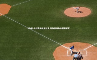 B体育-中超赛场激情迸发 劲敌鏖战争夺联赛冠军