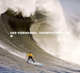 B体育-中超赛场热潮涌动，主场氛围炽热引爆球迷支持狂潮