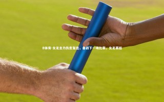 B体育-女足主力伤愈复出，备战下一场比赛，女足赛后