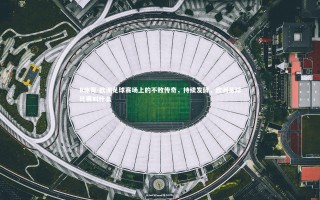 B体育-欧洲足球赛场上的不败传奇，持续发酵，欧洲足球比赛叫什么