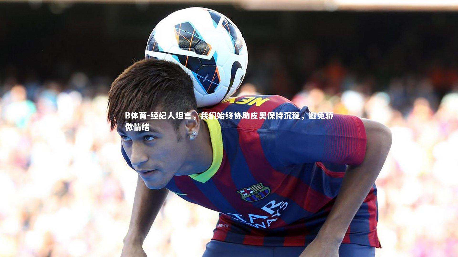 B体育-经纪人坦言，我们始终协助皮奥保持沉稳，避免骄傲情绪-第2张图片-B体育